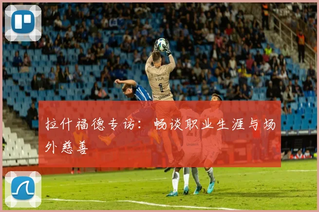 拉什福德专访：畅谈职业生涯与场外慈善