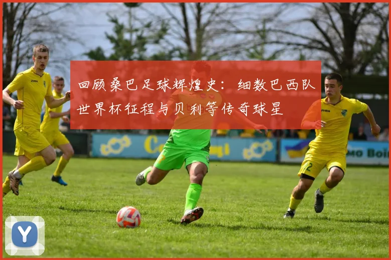 回顾桑巴足球辉煌史：细数巴西队世界杯征程与贝利等传奇球星