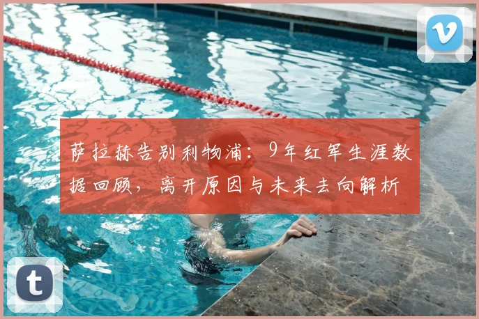 萨拉赫告别利物浦：9年红军生涯数据回顾，离开原因与未来去向解析