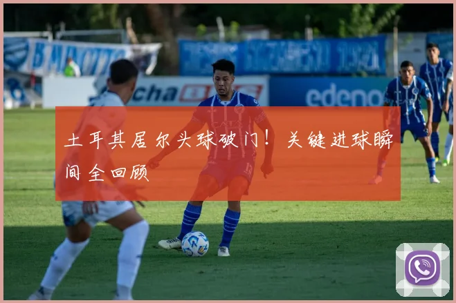 土耳其居尔头球破门!关键进球瞬间全回顾