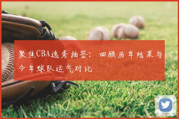 聚焦CBA选秀抽签：回顾历年结果与今年球队运气对比