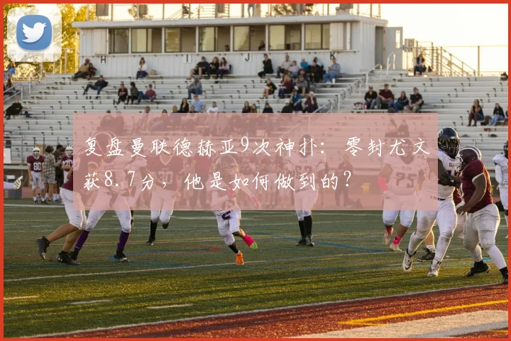 复盘曼联德赫亚9次神扑：零封尤文获8.7分，他是如何做到的？