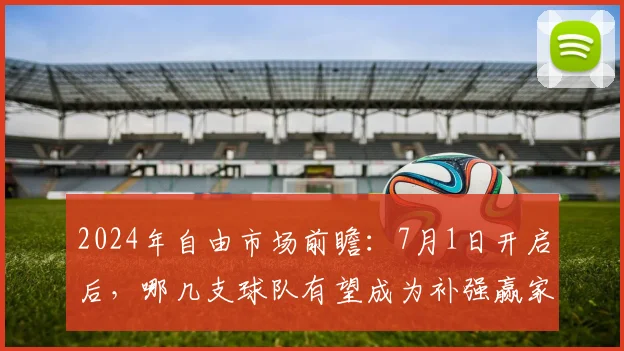 2024年自由市场前瞻：7月1日开启后，哪几支球队有望成为补强赢家？