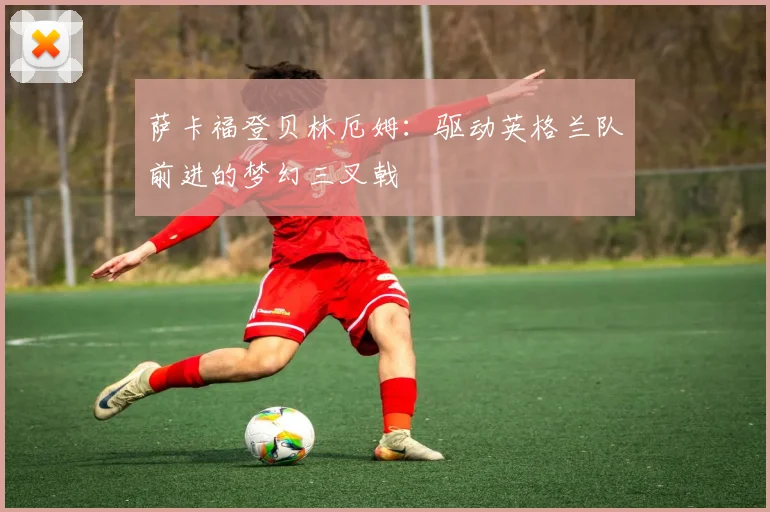 萨卡福登贝林厄姆：驱动英格兰队前进的梦幻三叉戟
