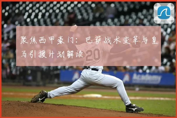 聚焦西甲豪门：巴萨战术变革与皇马引援计划解读