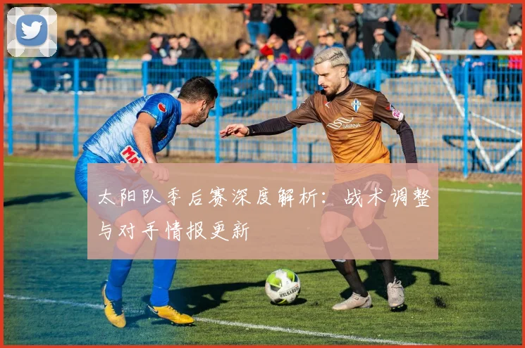 太阳队季后赛深度解析：战术调整与对手情报更新