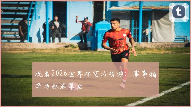 观看2026世界杯官方视频：赛事精华与独家幕后