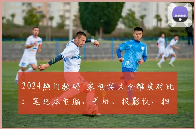 2024热门数码_家电实力全维度对比:笔记本电脑、手机、投影仪、扫地机器人选购终极指南