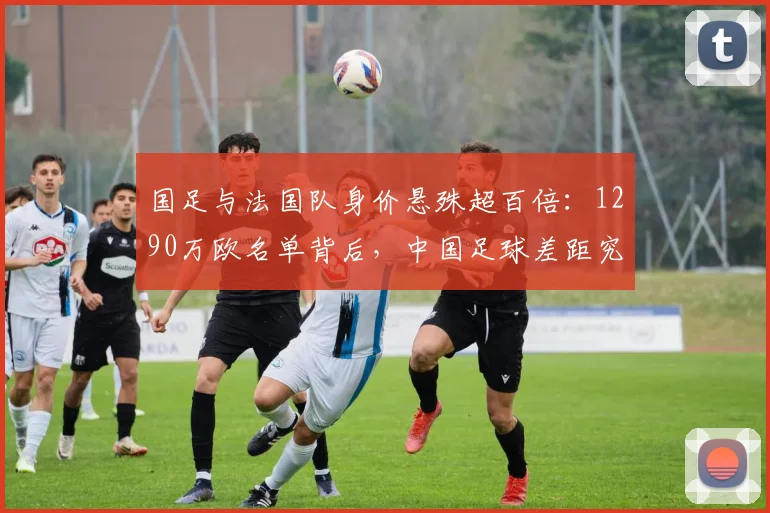 国足与法国队身价悬殊超百倍：1290万欧名单背后，中国足球差距究竟在哪？如何提升？