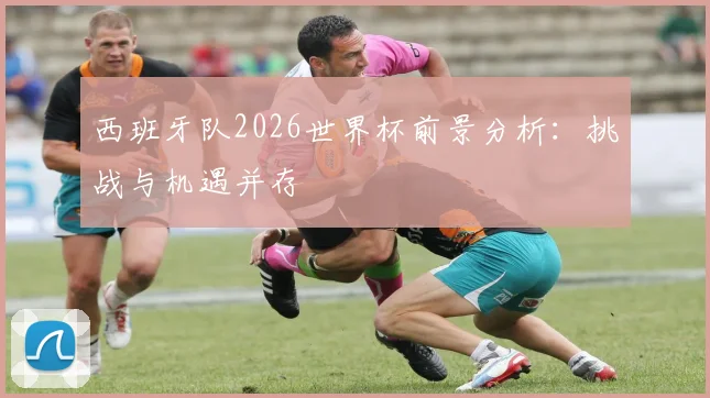 西班牙队2026世界杯前景分析：挑战与机遇并存