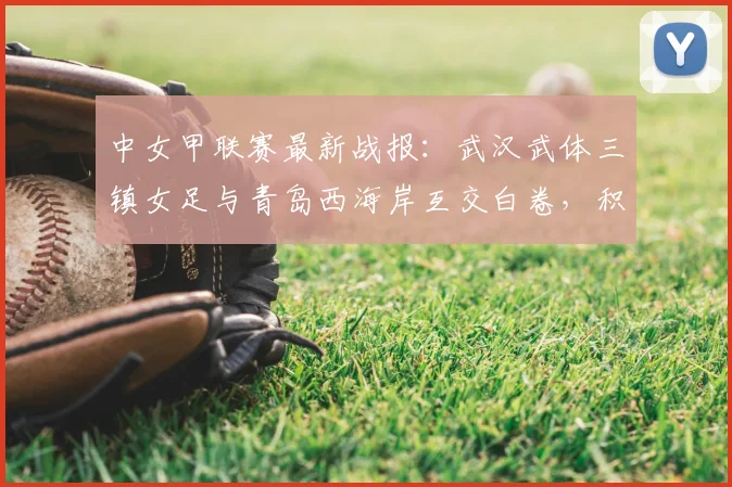 中女甲联赛最新战报：武汉武体三镇女足与青岛西海岸互交白卷，积分榜形势分析