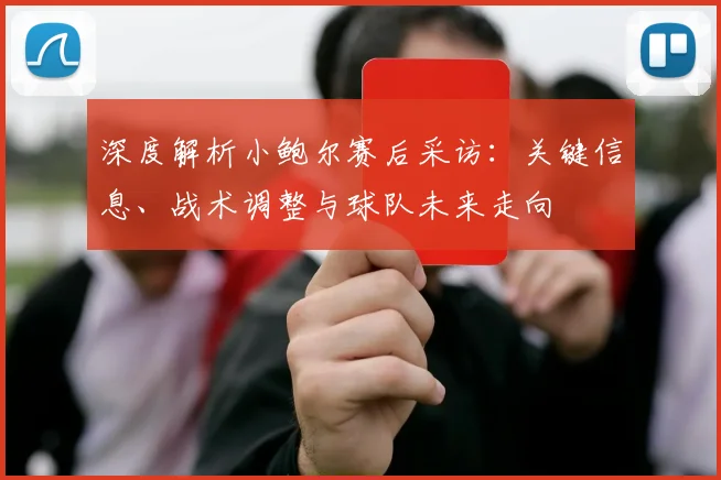 深度解析小鲍尔赛后采访：关键信息、战术调整与球队未来走向