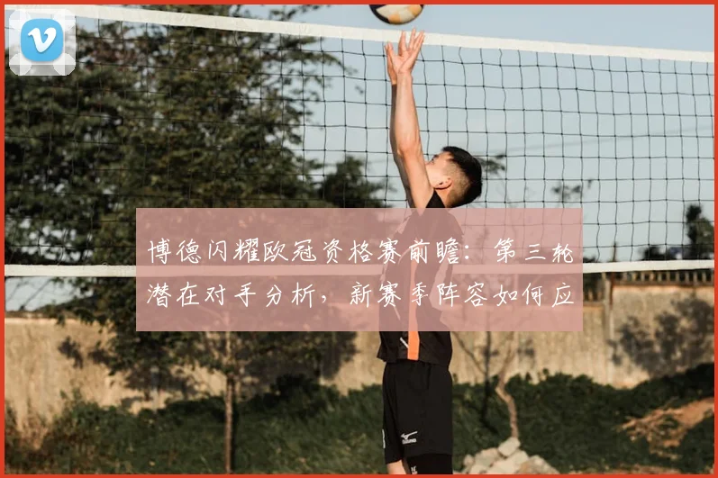 博德闪耀欧冠资格赛前瞻：第三轮潜在对手分析，新赛季阵容如何应对挑战？